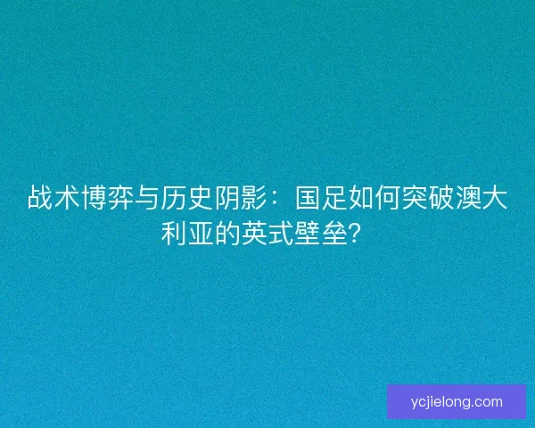 战术博弈与历史阴影：国足如何突破澳大利亚的英式壁垒？