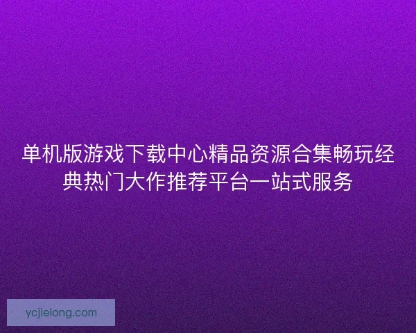 单机版游戏下载中心精品资源合集畅玩经典热门大作推荐平台一站式服务