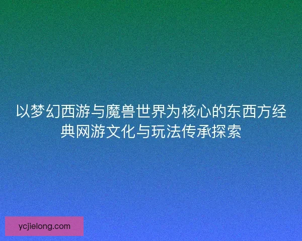 以梦幻西游与魔兽世界为核心的东西方经典网游文化与玩法传承探索