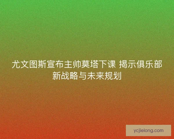 尤文图斯宣布主帅莫塔下课 揭示俱乐部新战略与未来规划